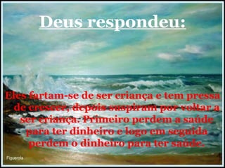 Deus respondeu: Eles fartam-se de ser criança e tem pressa de crescer, depois suspiram por voltar a ser criança. Primeiro perdem a saúde para ter dinheiro e logo em seguida perdem o dinheiro para ter saúde. 