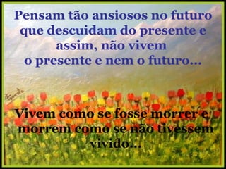 Pensam tão ansiosos no futuro que descuidam do presente e assim, não vivem  o presente e nem o futuro... Vivem como se fosse morrer e morrem como se não tivessem vivido... 