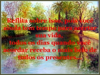 Reflita sobre isso, pois você ainda tem tempo para acertar sua vida,  todos os dias quando você acordar receba o mais belo de todos os presentes... 