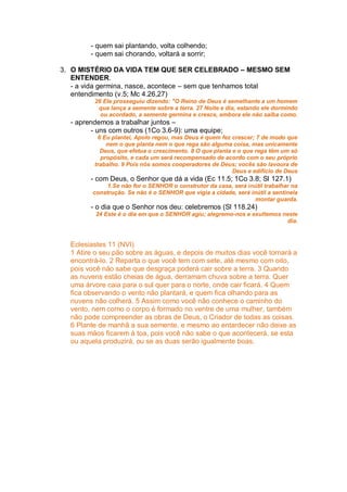 - quem sai plantando, volta colhendo;
        - quem sai chorando, voltará a sorrir;

3. O MISTÉRIO DA VIDA TEM QUE SER CELEBRADO – MESMO SEM
   ENTENDER.
   - a vida germina, nasce, acontece – sem que tenhamos total
   entendimento (v.5; Mc 4.26,27)
         26 Ele prosseguiu dizendo: "O Reino de Deus é semelhante a um homem
          que lança a semente sobre a terra. 27 Noite e dia, estando ele dormindo
           ou acordado, a semente germina e cresce, embora ele não saiba como.
  - aprendemos a trabalhar juntos –
         - uns com outros (1Co 3.6-9): uma equipe;
          6 Eu plantei, Apolo regou, mas Deus é quem fez crescer; 7 de modo que
             nem o que planta nem o que rega são alguma coisa, mas unicamente
           Deus, que efetua o crescimento. 8 O que planta e o que rega têm um só
           propósito, e cada um será recompensado de acordo com o seu próprio
         trabalho. 9 Pois nós somos cooperadores de Deus; vocês são lavoura de
                                                          Deus e edifício de Deus
        - com Deus, o Senhor que dá a vida (Ec 11.5; 1Co 3.8; Sl 127.1)
              1.Se não for o SENHOR o construtor da casa, será inútil trabalhar na
         construção. Se não é o SENHOR que vigia a cidade, será inútil a sentinela
                                                                  montar guarda.
        - o dia que o Senhor nos deu: celebremos (Sl 118.24)
          24 Este é o dia em que o SENHOR agiu; alegremo-nos e exultemos neste
                                                                          dia.



  Eclesiastes 11 (NVI)
  1 Atire o seu pão sobre as águas, e depois de muitos dias você tornará a
  encontrá-lo. 2 Reparta o que você tem com sete, até mesmo com oito,
  pois você não sabe que desgraça poderá cair sobre a terra. 3 Quando
  as nuvens estão cheias de água, derramam chuva sobre a terra. Quer
  uma árvore caia para o sul quer para o norte, onde cair ficará. 4 Quem
  fica observando o vento não plantará, e quem fica olhando para as
  nuvens não colherá. 5 Assim como você não conhece o caminho do
  vento, nem como o corpo é formado no ventre de uma mulher, também
  não pode compreender as obras de Deus, o Criador de todas as coisas.
  6 Plante de manhã a sua semente, e mesmo ao entardecer não deixe as
  suas mãos ficarem à toa, pois você não sabe o que acontecerá, se esta
  ou aquela produzirá, ou se as duas serão igualmente boas.
 