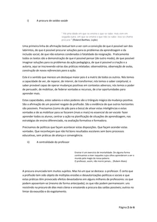 Página 2 de 6
i) A procura de saídas-saúde
" Há uma idade em que se ensina o que se sabe; mas vem em
seguida outra, em que se ensina o que não se sabe; isso se chama
procurar.” (Roland Barthes, Lição)
Uma primeira linha de afirmação textual tem a ver com a convicção de que é possível sair dos
labirintos, de que é possível procurar soluções para os problemas da aprendizagem e da
inclusão social, de que não estamos condenados à fatalidade da resignação. Praticamente
todos os textos são a demonstração de que é possível pensar (de outro modo), de que possível
imaginar soluções para os problemas da ação pedagógica, de que é possível a criação e a
autoria, aqui se inscrevendo várias das práticas relatadas: observatórios, observação de aulas,
construção de novos referenciais para a ação.
Este é o sentido que merece um destaque maior pois é a matriz de todos os outros. Nós temos
a capacidade de ver, de reparar, de intervir, de transformar; nós temos o saber conjetural, o
saber provável capaz de operar mudanças positivas em contextos adversos; nós temos o poder
de persuadir, de mobilizar, de federar vontades e recursos, de criar oportunidades para
aprender mais.
Estas capacidades, estes saberes e estes poderes são o triângulo mágico da mudança positiva.
São a afirmação de um possível resgate da profissão. São a evidência de que outros horizontes
são possíveis. Precisamos (como do pão para a boca) de ativar estas inteligências e estas
vontades e de as mobilizar para se focarem (mais e mais) no essencial do ser escola: fazer
aprender todos os alunos, centrar a ação na planificação de situações de aprendizagem, nas
estratégias de ensino diferenciado, na avaliação formativa e formadora.
Precisamos de políticas que façam acontecer estas disposições. Que façam acender estas
vontades. Que reconheçam que não há bons resultados escolares sem bons processos
educativas, sem práticas de aliança e convergência.
ii) A centralidade do professor
Ensinar é um exercício de imortalidade. De alguma forma
continuamos a viver naqueles cujos olhos aprenderam a ver o
mundo pela magia da nossa palavra.
O professor, assim, não morre jamais... (Rubem Alves)
A procura enunciada tem muitos sujeitos. Mas há um que se destaca: o professor. É certo que
a profissão tem sido objeto de múltiplas erosões e desautorizações políticas e sociais e que
estas práticas têm provocado efeitos devastadores em alguns milhares de professores: os que
podem aposentam-se (mesmo de forma antecipada); os que não podem permanecem: uns
resistindo na procura de dias mais claros e ensaiando a procura das saídas possíveis; outros no
limiar da exaustão e do esgotamento.
 
