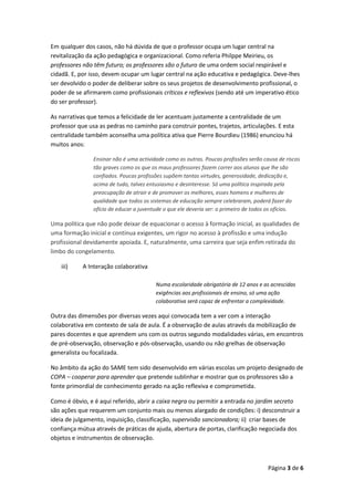 Página 3 de 6
Em qualquer dos casos, não há dúvida de que o professor ocupa um lugar central na
revitalização da ação pedagógica e organizacional. Como referia Philppe Meirieu, os
professores não têm futuro; os professores são o futuro de uma ordem social respirável e
cidadã. E, por isso, devem ocupar um lugar central na ação educativa e pedagógica. Deve-lhes
ser devolvido o poder de deliberar sobre os seus projetos de desenvolvimento profissional, o
poder de se afirmarem como profissionais críticos e reflexivos (sendo até um imperativo ético
do ser professor).
As narrativas que temos a felicidade de ler acentuam justamente a centralidade de um
professor que usa as pedras no caminho para construir pontes, trajetos, articulações. E esta
centralidade também aconselha uma política ativa que Pierre Bourdieu (1986) enunciou há
muitos anos:
Ensinar não é uma actividade como as outras. Poucas profissões serão causa de riscos
tão graves como os que os maus professores fazem correr aos alunos que lhe são
confiados. Poucas profissões supõem tantas virtudes, generosidade, dedicação e,
acima de tudo, talvez entusiasmo e desinteresse. Só uma política inspirada pela
preocupação de atrair e de promover os melhores, esses homens e mulheres de
qualidade que todos os sistemas de educação sempre celebraram, poderá fazer do
ofício de educar a juventude o que ele deveria ser: o primeiro de todos os ofícios.
Uma política que não pode deixar de equacionar o acesso à formação inicial, as qualidades de
uma formação inicial e contínua exigentes, um rigor no acesso à profissão e uma indução
profissional devidamente apoiada. E, naturalmente, uma carreira que seja enfim retirada do
limbo do congelamento.
iii) A Interação colaborativa
Numa escolaridade obrigatória de 12 anos e as acrescidas
exigências aos profissionais de ensino, só uma ação
colaborativa será capaz de enfrentar a complexidade.
Outra das dimensões por diversas vezes aqui convocada tem a ver com a interação
colaborativa em contexto de sala de aula. É a observação de aulas através da mobilização de
pares docentes e que aprendem uns com os outros segundo modalidades várias, em encontros
de pré-observação, observação e pós-observação, usando ou não grelhas de observação
generalista ou focalizada.
No âmbito da ação do SAME tem sido desenvolvido em várias escolas um projeto designado de
COPA – cooperar para aprender que pretende sublinhar e mostrar que os professores são a
fonte primordial de conhecimento gerado na ação reflexiva e comprometida.
Como é óbvio, e é aqui referido, abrir a caixa negra ou permitir a entrada no jardim secreto
são ações que requerem um conjunto mais ou menos alargado de condições: i) desconstruir a
ideia de julgamento, inquisição, classificação, supervisão sancionadora; ii) criar bases de
confiança mútua através de práticas de ajuda, abertura de portas, clarificação negociada dos
objetos e instrumentos de observação.
 