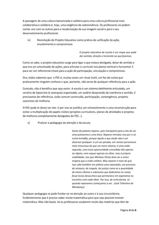Página 4 de 6
A passagem de uma cultura balcanizada e solitária para uma cultura profissional mais
colaborativa e solidária é, hoje, uma exigência de sobrevivência. Os professores só podem
contar uns com os outros para a revalorização da sua imagem social e para o seu
desenvolvimento profissional.
iv) Revisitação do Projeto Educativo como prática de unificação da ação,
envolvimento e compromisso
O projeto educativo de escola é um mapa que pode
dar sentido, direção e horizonte ao que fazemos.
Como se sabe, o projeto educativo surge para ligar o que estava desligado, dotar de sentido o
que era um amontoado de ações, para articular o currículo nos planos vertical e horizontal. E
para ser um referencial-chave para a ação de participação, vinculação e compromisso.
Ora, todos sabemos que o PEE é, muitas vezes um ritual inútil, um faz-de-conta que
praticamente ninguém conhece e que, portanto, não serve de qualquer referência para a ação.
Contudo, não é benéfico que seja assim. A escola é um sistema debilmente articulado, um
cenário de hipocrisia (e anarquia) organizada, um aulário desprovido de coerência e sentido. E
precisamos de referência, visão comum construída, participação, convergência, projetos
coerentes de melhoria.
O PEE pode (e deve) ser isto. E por isso se justifica um reinvestimento e uma reconstrução para
evitar a multiplicação de papéis inúteis (projetos curriculares, planos de atividades e projetos
de melhoria completamente desligados do PEE…).
v) Praticar a pedagogia da atenção e da escuta
Gosto da palavra reparar, pois transporta para o ato de ver
uma polissemia e uma ética. Reparar introduz-nos por si só
numa lentidão, porque aquilo a que alude não é um
observar qualquer: é um ver parado, um revisar porventura
mais minucioso do que um mero relance; é uma visão
segunda, uma nova oportunidade concedida não apenas
ao objeto, nem sequer apenas ao olhar, mas à própria
visibilidade, isso que Merleau-Ponty dizia ser o único
enigma que a visão celebra. Mas reparar é mais do que
isso: põe também em prática uma reparação, um processo
de restauro, de resgate, de justiça como se a quantidade
de meios olhares e sobrevoos que dedicamos às coisas
fosse lesivo dessa ética que permanece em expetativa no
encontro com cada olhar. Por isso, de certa forma, só
quando reparamos começamos a ver. (José Tolentino de
Mendonça)
Qualquer pedagogia só pode fundar-se na atenção ao outro e à sua circunstância.
Evidentemente que é preciso saber muita matemática para que seja possível ensinar
matemática. Mas não basta. Se os professores souberem muito das matérias que têm de
 