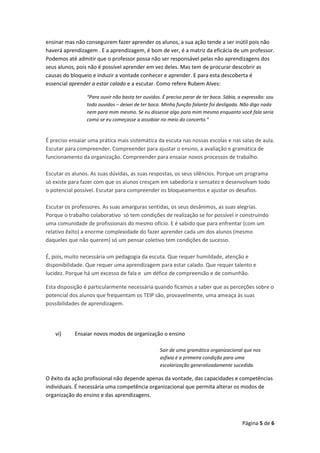 Página 5 de 6
ensinar mas não conseguirem fazer aprender os alunos, a sua ação tende a ser inútil pois não
haverá aprendizagem . E a aprendizagem, é bom de ver, é a matriz da eficácia de um professor.
Podemos até admitir que o professor possa não ser responsável pelas não aprendizagens dos
seus alunos, pois não é possível aprender em vez deles. Mas tem de procurar descobrir as
causas do bloqueio e induzir a vontade conhecer e aprender. E para esta descoberta é
essencial aprender a estar calado e a escutar. Como refere Rubem Alves:
“Para ouvir não basta ter ouvidos. É preciso parar de ter boca. Sábia, a expressão: sou
todo ouvidos – deixei de ter boca. Minha função falante foi desligada. Não digo nada
nem para mim mesmo. Se eu dissesse algo para mim mesmo enquanto você fala seria
como se eu começasse a assobiar no meio do concerto.”
É preciso ensaiar uma prática mais sistemática da escuta nas nossas escolas e nas salas de aula.
Escutar para compreender. Compreender para ajustar o ensino, a avaliação e gramática de
funcionamento da organização. Compreender para ensaiar novos processos de trabalho.
Escutar os alunos. As suas dúvidas, as suas respostas, os seus silêncios. Porque um programa
só existe para fazer com que os alunos cresçam em sabedoria e sensatez e desenvolvam todo
o potencial possível. Escutar para compreender os bloqueamentos e ajustar os desafios.
Escutar os professores. As suas amarguras sentidas, os seus desânimos, as suas alegrias.
Porque o trabalho colaborativo só tem condições de realização se for possível ir construindo
uma comunidade de profissionais do mesmo ofício. E é sabido que para enfrentar (com um
relativo êxito) a enorme complexidade do fazer aprender cada um dos alunos (mesmo
daqueles que não querem) só um pensar coletivo tem condições de sucesso.
É, pois, muito necessária um pedagogia da escuta. Que requer humildade, atenção e
disponibilidade. Que requer uma aprendizagem para estar calado. Que requer talento e
lucidez. Porque há um excesso de fala e um défice de compreensão e de comunhão.
Esta disposição é particularmente necessária quando ficamos a saber que as perceções sobre o
potencial dos alunos que frequentam os TEIP são, provavelmente, uma ameaça às suas
possibilidades de aprendizagem.
vi) Ensaiar novos modos de organização o ensino
Sair de uma gramática organizacional que nos
asfixia é a primeira condição para uma
escolarização generalizadamente sucedida.
O êxito da ação profissional não depende apenas da vontade, das capacidades e competências
individuais. É necessária uma competência organizacional que permita alterar os modos de
organização do ensino e das aprendizagens.
 