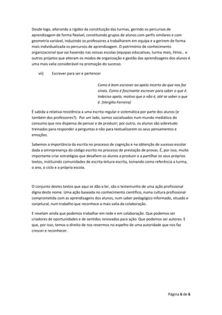 Página 6 de 6
Desde logo, alterando a rigidez da constituição das turmas, gerindo os percursos de
aprendizagem de forma flexível, constituindo grupos de alunos com perfis similares e com
geometria variável, induzindo os professores a trabalharem em equipa e a gerirem de forma
mais individualizada os percursos de aprendizagem. O património de conhecimento
organizacional que vai havendo nas nossas escolas (equipas educativas, turma mais, Fénix… e
outros projetos que alteram os modos de organização e gestão das aprendizagens dos alunos é
uma mais valia considerável na promoção do sucesso.
vii) Escrever para ser e pertencer
Como é bom escrever ao apelo incerto do que nos faz
sinais. Como é fascinante escrever para saber o que é.
Indeciso apelo, motivo que o não é, até se saber o que
é. (Vergílio Ferreira)
É sabida a relativa resistência a uma escrita regular e sistemática por parte dos alunos (e
também dos professores?). Por um lado, somos socializados num mundo mediático do
consumo que nos dispensa de pensar e de produzir; por outro, os alunos são sobretudo
treinados para responder a perguntas e não para textualizarem os seus pensamentos e
emoções.
Sabemos a importância da escrita no processo de cognição e na obtenção de sucesso escolar
dada a omnipresença do código escrito no processo de prestação de provas. É, por isso, muito
importante criar estratégias que desafiem os alunos a produzir e a partilhar os seus próprios
textos, instituindo comunidades de escrita-leitura-escrita, tomando como referência a turma,
o ano, o ciclo e a própria escola.
O conjunto destes textos que aqui se dão a ler, são o testemunho de uma ação profissional
digna deste nome. Uma ação baseada no conhecimento científico, numa cultura profissional
comprometida com as aprendizagens dos alunos, num saber pedagógico informado, situado e
conjetural, num trabalho que reconhece a mais valia da colaboração.
E revelam ainda que podemos trabalhar em rede e em colaboração. Que podemos ser
criadores de oportunidades e de sentidos renovados para ação. Que podemos ser autores. E
que, por isso, temos o direito de nos revermos no espelho de uma autoridade que nos faz
crescer e reconhecer.
 