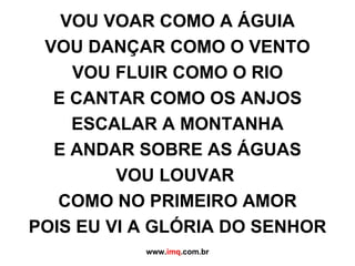 VOU VOAR COMO A ÁGUIA VOU DANÇAR COMO O VENTO VOU FLUIR COMO O RIO E CANTAR COMO OS ANJOS ESCALAR A MONTANHA E ANDAR SOBRE AS ÁGUAS VOU LOUVAR  COMO NO PRIMEIRO AMOR POIS EU VI A GLÓRIA DO SENHOR www. imq .com.br 