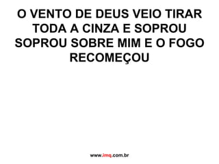 O VENTO DE DEUS VEIO TIRAR TODA A CINZA E SOPROU SOPROU SOBRE MIM E O FOGO RECOMEÇOU www. imq .com.br 