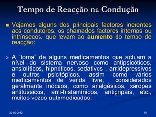 Tempo de Reacção na Condução
    Vejamos alguns dos principais factores inerentes
     aos condutores, os chamados factores internos ou
     intrínsecos, que levam ao aumento do tempo de
     reacção:

    A “toma” de alguns medicamentos que actuam a
     nível do sistema nervoso como antipsicóticos,
     ansiolíticos, hipnóticos, sedativos , antidepressivos
     e outros psicitópicos, assim como vários
     medicamentos de venda livre,            considerados
     geralmente inócuos, como analgésicos, xaropes
     antitússicos, anti-histamínicos, antigripais, etc.,
     muitas vezes automedicados;

    29-09-2012                                         10
 