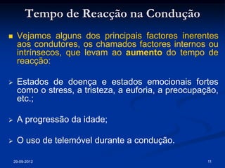 Tempo de Reacção na Condução
    Vejamos alguns dos principais factores inerentes
     aos condutores, os chamados factores internos ou
     intrínsecos, que levam ao aumento do tempo de
     reacção:

    Estados de doença e estados emocionais fortes
     como o stress, a tristeza, a euforia, a preocupação,
     etc.;

    A progressão da idade;

    O uso de telemóvel durante a condução.

    29-09-2012                                        11
 