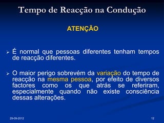 Tempo de Reacção na Condução
                      ATENÇÃO


    É normal que pessoas diferentes tenham tempos
     de reacção diferentes.

    O maior perigo sobrevém da variação do tempo de
     reacção na mesma pessoa, por efeito de diversos
     factores como os que atrás se referiram,
     especialmente quando não existe consciência
     dessas alterações.


    29-09-2012                                   12
 