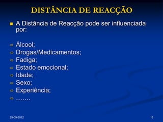 DISTÂNCIA DE REACÇÃO
   A Distância de Reacção pode ser influenciada
    por:

   Álcool;
   Drogas/Medicamentos;
   Fadiga;
   Estado emocional;
   Idade;
   Sexo;
   Experiência;
   …….

29-09-2012                                         18
 