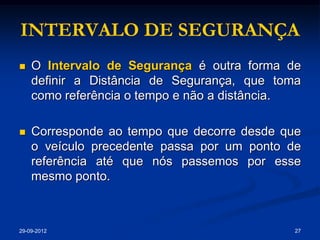 INTERVALO DE SEGURANÇA
   O Intervalo de Segurança é outra forma de
    definir a Distância de Segurança, que toma
    como referência o tempo e não a distância.

   Corresponde ao tempo que decorre desde que
    o veículo precedente passa por um ponto de
    referência até que nós passemos por esse
    mesmo ponto.



29-09-2012                                   27
 