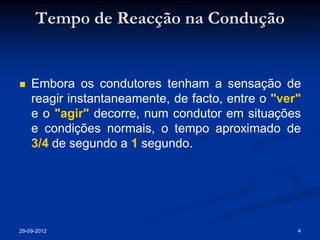 Tempo de Reacção na Condução


   Embora os condutores tenham a sensação de
    reagir instantaneamente, de facto, entre o "ver"
    e o "agir" decorre, num condutor em situações
    e condições normais, o tempo aproximado de
    3/4 de segundo a 1 segundo.




29-09-2012                                         4
 