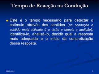 Tempo de Reacção na Condução

   Este é o tempo necessário para detectar o
    estímulo através dos sentidos (na condução o
    sentido mais utilizado é a visão e depois a audição),
    identificá-lo, analisá-lo, decidir qual a resposta
    mais adequada e o início da concretização
    dessa resposta.




29-09-2012                                              5
 