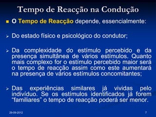 Tempo de Reacção na Condução
    O Tempo de Reacção depende, essencialmente:

    Do estado físico e psicológico do condutor;

    Da complexidade do estímulo percebido e da
     presença simultânea de vários estímulos. Quanto
     mais complexo for o estímulo percebido maior será
     o tempo de reacção assim como este aumentará
     na presença de vários estímulos concomitantes;

    Das experiências similares já vividas pelo
     indivíduo. Se os estímulos identificados já forem
     “familiares” o tempo de reacção poderá ser menor.
    29-09-2012                                     7
 