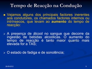 Tempo de Reacção na Condução
    Vejamos alguns dos principais factores inerentes
     aos condutores, os chamados factores internos ou
     intrínsecos, que levam ao aumento do tempo de
     reacção:

    A presença de álcool no sangue que decorre da
     ingestão de bebidas alcoólicas. O aumento do
     tempo de reacção é tanto maior quanto mais
     elevada for a TAS;

    O estado de fadiga e de sonolência;


    29-09-2012                                    9
 
