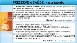 Através do próprio pensamento desgovernado,
O HOMEM PODE FABRICAR PARA SI MESMO as mais graves
eclosões de alienação mental, como sejam
as psicoses de angustia e ódio, vaidade e orgulho, usura e delinqüência,
desanimo e egocentrismo, impondo ao veículo orgânico
PROCESSOS PATOGÊNICOS INDEFINÍVEIS, que lhe FAVORECEM
A DERROCADA OU A MORTE.
Dias da Cruz – Instruções Psicofônicas – Cap. 34
TODOS OS NOSSOS PENSAMENTOS definidos por vibrações, palavras ou atos,
ARROJAM DE NÓS RAIOS ESPECÍFICOS.
Assim sendo, é indispensável curar de nossas próprias atitudes, na autodefesa e no amparo
aos semelhantes, porquanto a cólera e a irritação, a leviandade e a maledicência, a
crueldade e a calúnia, a irreflexão e a brutalidade, a tristeza e o desânimo, produzem
ELEVADA PERCENTAGEM DE AGENTES DE NATUREZA DESTRUTIVA, EM NÓS
E EM TORNO DE NÓS.
Dias da Cruz – Instruções Psicofônicas - 19
PRESERVE A SAÚDE - e a Mente
 