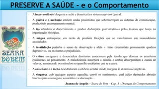 − A impetuosidade bloqueia a razão e desarticula o sistema nervoso central.
− A queixa e o azedume emitem ondas pessimistas que sobrecarregam os sistemas de comunicação,
produzindo envenenamento mental.
− A ira obnubila o discernimento e produz disfunções gastrintestinais pelos tóxicos que lança na
organização biológica.
− A mágoa enlouquece, em razão de produzir fixações que se transformam em monoideísmo
avassalador.
− A insatisfação perturba o senso de observação e afeta o ritmo circulatório promovendo quadros
depressivos, ou excitantes e prejudiciais.
− O ciúme enceguece e desencadeia disritmias emocionais pela tensão que domina os neurônios
condutores do pensamento. A maledicência incorpora a calúnia e ambas desorganizam a escala de
valores, aumentando os estímulos no aparelho endócrino que se exaure.
− A ansiedade e o medo desestruturam o edifício celular dando margens às distonias complexas.
− A vingança ,sob qualquer aspecto agasalha, corrói os sentimentos, qual ácido destruidor abrindo
brechas para a amargura, o suicídio e a alucinação…
Joanna de Angelis – Seara do Bem – Cap. 3 - Doenças do Comportamento
PRESERVE A SAÚDE - e o Comportamento
 