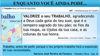 ENQUANTO VOCÊ AINDA PODE...
O Trabalho deve ser fonte de dignidade.
OIT – 1944/Declaração de Filadélfia
VALORIZE o seu TRABALHO, agradecendo
a Deus cada gota do teu suor, que é o
tempero sagrado do teu pão; os fios da
tua roupa, os tijolos da tua casa, e as
colunas da tua honra.
Jácome Góes – Jornal da Cidade – Sergipe - 1990
Trabalha, antes de pedir, porque o teu próprio trabalho fará a exposição
de tuas necessidades.
Mariano José Pereira da Fonseca – Falando à Terra – Cap. 32
 