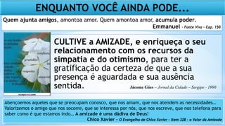 CULTIVE a AMIZADE, e enriqueça o seu
relacionamento com os recursos da
simpatia e do otimismo, para ter a
gratificação da certeza de que a sua
presença é aguardada e sua ausência
sentida.
Abençoemos aqueles que se preocupam conosco, que nos amam, que nos atendem as necessidades…
Valorizemos o amigo que nos socorre, que se interessa por nós, que nos escreve, que nos telefona para
saber como é que estamos indo… A amizade é uma dádiva de Deus!
Chico Xavier – O Evangelho de Chico Xavier – Item 328 – o Valor da Amizade
ENQUANTO VOCÊ AINDA PODE...
Quem ajunta amigos, amontoa amor. Quem amontoa amor, acumula poder.
Emmanuel – Fonte Viva – Cap. 150
Jácome Góes – Jornal da Cidade – Sergipe - 1990
 
