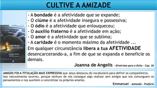 CULTIVE A AMIZADE
- A bondade é a afetividade que se expande;
- O ciúme é a afetividade insegura e possessiva;
- O ódio é a afetividade que enlouqueceu;
- O auxílio fraterno é a afetividade em ação;
- O amor é a afetividade que se sublima;
- A caridade é o momento máximo da afetividade ...
Em qualquer circunstância libera a tua AFETIVIDADE
desencarcerando-a, a fim de que se expanda e beneficie os
demais.
Joanna de Angelis – Diretrizes para o êxito – Cap. 26
AMIGOS FOI A TITULAÇÃO MAIS EXPRESSIVA que Jesus destacou do vocabulário para definir os companheiros.
Isso naturalmente ocorreu, porque nenhum de nós consegue algo realizar sem amigos que nos comunguem os
pensamentos e nos auxiliem a concretizar os próprios anseios.
Emmanuel – Amizade - Prefácio
 