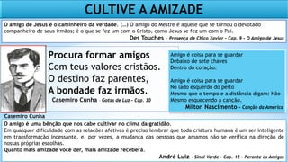 Procura formar amigos
Com teus valores cristãos.
O destino faz parentes,
A bondade faz irmãos.
Casemiro Cunha – Gotas de Luz – Cap. 30
O amigo de Jesus é o caminheiro da verdade. (…) O amigo do Mestre é aquele que se tornou o devotado
companheiro de seus irmãos; é o que se fez um com o Cristo, como Jesus se fez um com o Pai.
Des Touches – Presença de Chico Xavier – Cap. 9 – O Amigo de Jesus
Casemiro Cunha
1880/1914
CULTIVE A AMIZADE
O amigo é uma bênção que nos cabe cultivar no clima da gratidão.
Em qualquer dificuldade com as relações afetivas é preciso lembrar que toda criatura humana é um ser inteligente
em transformação incessante, e, por vezes, a mudança das pessoas que amamos não se verifica na direção de
nossas próprias escolhas.
Quanto mais amizade você der, mais amizade receberá.
André Luiz – Sinal Verde – Cap. 12 – Perante os Amigos
Amigo é coisa para se guardar
Debaixo de sete chaves
Dentro do coração.
Amigo é coisa para se guardar
No lado esquerdo do peito
Mesmo que o tempo e a distância digam: Não
Mesmo esquecendo a canção.
Milton Nascimento – Canção da América
 