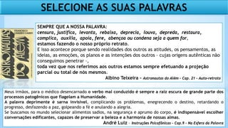 SELECIONE AS SUAS PALAVRAS
Meus irmãos, para o médico desencarnado o verbo mal conduzido é sempre a raiz escura de grande parte dos
processos patogênicos que flagelam a Humanidade.
A palavra deprimente é sarna invisível, complicando os problemas, enegrecendo o destino, retardando o
progresso, desfazendo a paz, golpeando a fé e anulando a alegria.
Se buscamos no mundo selecionar alimentos sadios, na segurança e aprumo do corpo, é indispensável escolher
conversações edificantes, capazes de preservar a beleza e a harmonia de nossas almas.
André Luiz – Instruções Psicofônicas – Cap.9 - Na Esfera da Palavra
SEMPRE QUE A NOSSA PALAVRA:
censura, justifica, levanta, rebaixa, deprecia, louva, depreda, restaura,
complica, auxilia, apoia, fere, abençoa ou condena seja a quem for,
estamos fazendo o nosso próprio retrato.
E isso acontece porque sendo realidades dos outros as atitudes, os pensamentos, as
ideias, as emoções, os planos e as intenções dos outros – cujas origens autênticas não
conseguimos penetrar –,
toda vez que nos referimos aos outros estamos sempre efetuando a projeção
parcial ou total de nós mesmos.
Albino Teixeira – Astronautas do Além – Cap. 21 – Auto-retrato
 
