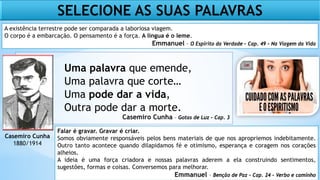 Uma palavra que emende,
Uma palavra que corte…
Uma pode dar a vida,
Outra pode dar a morte.
Casemiro Cunha – Gotas de Luz – Cap. 3
Casemiro Cunha
1880/1914
Falar é gravar. Gravar é criar.
Somos obviamente responsáveis pelos bens materiais de que nos apropriemos indebitamente.
Outro tanto acontece quando dilapidamos fé e otimismo, esperança e coragem nos corações
alheios.
A ideia é uma força criadora e nossas palavras aderem a ela construindo sentimentos,
sugestões, formas e coisas. Conversemos para melhorar.
Emmanuel – Benção de Paz – Cap. 24 – Verbo e caminho
SELECIONE AS SUAS PALAVRAS
A existência terrestre pode ser comparada a laboriosa viagem.
O corpo é a embarcação. O pensamento é a força. A língua é o leme.
Emmanuel – O Espírito da Verdade – Cap. 49 – Na Viagem da Vida
 