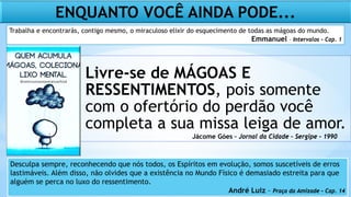Livre-se de MÁGOAS E
RESSENTIMENTOS, pois somente
com o ofertório do perdão você
completa a sua missa leiga de amor.
ENQUANTO VOCÊ AINDA PODE...
Jácome Góes – Jornal da Cidade – Sergipe - 1990
Desculpa sempre, reconhecendo que nós todos, os Espíritos em evolução, somos suscetíveis de erros
lastimáveis. Além disso, não olvides que a existência no Mundo Físico é demasiado estreita para que
alguém se perca no luxo do ressentimento.
André Luiz – Praça da Amizade – Cap. 14
Trabalha e encontrarás, contigo mesmo, o miraculoso elixir do esquecimento de todas as mágoas do mundo.
Emmanuel – Intervalos – Cap. 1
 