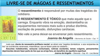 LIVRE-SE DE MÁGOAS E RESSENTIMENTOS
O ressentimento é responsável por muitas das tragédias do
cotidiano.
O RESSENTIMENTO É TÓXICO que mata aquele que o
carrega. Enquanto vibra na emoção, destrambelha os
equipamentos nervosos mais sutis e produz disritmia,
oscilação de pressão, disfunções cardíacas.
Não vale a pena deixar-se envenenar pelo ressentimento.
Joanna de Angelis – Momentos de Saúde – Cap. 11
Justo que, diante da necessária profilaxia mental, se atirem aos “esgotos domésticos e aos recipientes de
lixo” as ocorrências venenosas, miasmáticas, que se fazem parte do cotidiano...
Assuntos maledicentes, censuras contumazes, notícias excitantes, temas vulgares, pensamentos
deprimentes devem fazer parte do lixo que se arroja fora, em beneficio do equilíbrio espiritual.
Joanna de Angelis – Oferenda – Cap. 40 – Lixo Mental
 