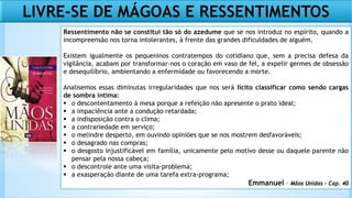 LIVRE-SE DE MÁGOAS E RESSENTIMENTOS
Ressentimento não se constitui tão só do azedume que se nos introduz no espírito, quando a
incompreensão nos torna intolerantes, à frente das grandes dificuldades de alguém.
Existem igualmente os pequeninos contratempos do cotidiano que, sem a precisa defesa da
vigilância, acabam por transformar-nos o coração em vaso de fel, a expelir germes de obsessão
e desequilíbrio, ambientando a enfermidade ou favorecendo a morte.
Analisemos essas diminutas irregularidades que nos será lícito classificar como sendo cargas
de sombra íntima:
 o descontentamento à mesa porque a refeição não apresente o prato ideal;
 a impaciência ante a condução retardada;
 a indisposição contra o clima;
 a contrariedade em serviço;
 o melindre desperto, em ouvindo opiniões que se nos mostrem desfavoráveis;
 o desagrado nas compras;
 o desgosto injustificável em família, unicamente pelo motivo desse ou daquele parente não
pensar pela nossa cabeça;
 o descontrole ante uma visita-problema;
 a exasperação diante de uma tarefa extra-programa;
Emmanuel – Mãos Unidas – Cap. 40
 