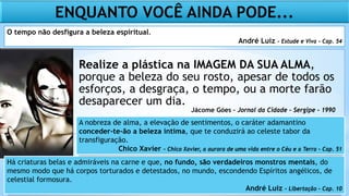 Realize a plástica na IMAGEM DA SUA ALMA,
porque a beleza do seu rosto, apesar de todos os
esforços, a desgraça, o tempo, ou a morte farão
desaparecer um dia.
ENQUANTO VOCÊ AINDA PODE...
Há criaturas belas e admiráveis na carne e que, no fundo, são verdadeiros monstros mentais, do
mesmo modo que há corpos torturados e detestados, no mundo, escondendo Espíritos angélicos, de
celestial formosura.
André Luiz – Libertação – Cap. 10
Jácome Góes – Jornal da Cidade – Sergipe - 1990
O tempo não desfigura a beleza espiritual.
André Luiz – Estude e Viva – Cap. 54
A nobreza de alma, a elevação de sentimentos, o caráter adamantino
conceder-te-ão a beleza íntima, que te conduzirá ao celeste tabor da
transfiguração.
Chico Xavier – Chico Xavier, a aurora de uma vida entre o Céu e a Terra – Cap. 51
 