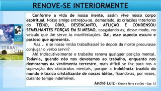 Conforme a vida de nossa mente, assim vive nosso corpo
espiritual. Nosso amigo entregou-se, demasiado, às criações interiores
do TÉDIO, ÓDIO, DESENCANTO, AFLIÇÃO E CONDENSOU
SEMELHANTES FORÇAS EM SI MESMO, coagulando-as, desse modo, no
veiculo que lhe serve às manifestações. Daí, esse aspecto escuro e
pastoso que apresenta.
Mas... e se nosso irmão trabalhasse? Se depois da morte procurasse
conjugar o verbo servir?
Ah! Indiscutivelmente o trabalho renova qualquer posição mental.
Todavia, quando não nos devotamos ao trabalho, enquanto nos
demoramos na vestimenta terrestre, mais difícil se faz para nos a
superação dos obstáculos mentais, porque a indolência trazida do
mundo é tóxico cristalizante de nossas idéias, fixando-as, por vezes,
durante tempo indefinível.
André Luiz - Entre a Terra e o Céu – Cap. 12
RENOVE-SE INTERIORMENTE
 