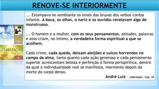 ... Estampava no semblante os sinais das bruxas dos velhos contos
infantis. A boca, os olhos, o nariz e os ouvidos revelavam algo de
monstruoso.
... O homem e a mulher, com os seus pensamentos, atitudes, palavras
e atos criam, no intimo, a verdadeira forma espiritual a que se
acolhem.
Cada crime, cada queda, deixam aleijões e sulcos horrendos no
campo da alma, tanto quanto cada ação generosa e cada pensamento
superior acrescentam beleza e perfeição à forma perispirítica, dentro
da qual a individualidade real se manifesta, mormente depois da
morte do corpo denso.
André Luiz – Libertação – Cap. 10
RENOVE-SE INTERIORMENTE
 