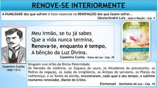 Meu irmão, se tu já sabes
Que a vida nunca termina,
Renova-te, enquanto é tempo,
A bênção da Luz Divina.
Casemiro Cunha – Gotas de Luz – Cap. 39
Casemiro Cunha
1880/1914
Ninguém vive órfão da Divina Paternidade.
Os Herodes da violência, os Zaqueus da usura, os Nicodemos do preconceito, os
Pedros da negação, os Judas da invigilância, os Ântipas do sarcasmo, os Pilatos da
indiferença, e os Tomés da dúvida, encontraram, cada qual a seu tempo, o sublime
momento renovador, diante do Cristo.
Emmanuel – Sentinelas da Luz – Cap. 16
A HUMILDADE dos que sofrem é fator essencial na RENOVAÇÃO dos que fazem sofrer…
Sânzio/André Luiz – Ação e Reação – Cap. 6
RENOVE-SE INTERIORMENTE
 