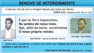É que na Terra esquecemos,
Na sombra de nosso trato,
Que, além da morte, encontramos
O nosso próprio retrato.
José Xavier – Vozes do Grande Além – Cap. 45
José Xavier
RENOVE-SE INTERIORMENTE
Aviso claro e prudente, o melhor que tenho aqui: Depois da morte é que a gente
conhece o que fez de si.
José Soares de Gouveia – Depois da Vida – Introdução
A vida por fora de nós é a imagem daquilo que somos por dentro.
André Luiz – Respostas da Vida – Cap. 15 - Viver
Van Gogh - auto retrato
 
