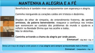Beneficência é também viver corajosamente com esperança e alegria.
Caminha reerguendo os corações caídos em tristeza e desânimo.
Dispões do olhar de simpatia, do entendimento fraterno, do sorriso
amistoso, da palavra benevolente; reaquece a confiança nos irmãos
que esmorecem ao contato dos problemas do mundo e ajuda-os a
refletir na Bondade Divina que nos acolhe a todos.
Não te detenhas.
Caminha avivando a chama da alegria por onde passes.
Emmanuel – Algo Mais – Cap. 4
MANTENHA A ALEGRIA E A FÉ
Deixa um traço de alegria onde passes e a tua alegria será sempre acrescentada mais à frente.
Emmanuel – Companheiro – Cap. 12
 
