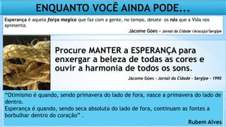 Procure MANTER a ESPERANÇA para
enxergar a beleza de todas as cores e
ouvir a harmonia de todos os sons.
Esperança é aquela força magica que faz com a gente, no tempo, desate os nós que a Vida nos
apresenta.
Jácome Góes – Jornal da Cidade /Aracaju/Sergipe
ENQUANTO VOCÊ AINDA PODE...
Jácome Góes – Jornal da Cidade – Sergipe - 1990
“Otimismo é quando, sendo primavera do lado de fora, nasce a primavera do lado de
dentro.
Esperança é quando, sendo seca absoluta do lado de fora, continuam as fontes a
borbulhar dentro do coração” .
Rubem Alves
 