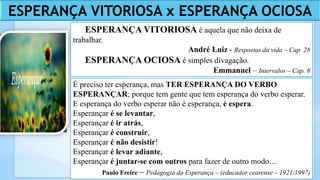 ESPERANÇA VITORIOSA é aquela que não deixa de
trabalhar.
André Luiz - Respostas da vida – Cap. 28
ESPERANÇA OCIOSA é simples divagação.
Emmanuel – Intervalos – Cap. 8
É preciso ter esperança, mas TER ESPERANÇA DO VERBO
ESPERANÇAR; porque tem gente que tem esperança do verbo esperar.
E esperança do verbo esperar não é esperança, é espera.
Esperançar é se levantar,
Esperançar é ir atrás,
Esperançar é construir,
Esperançar é não desistir!
Esperançar é levar adiante,
Esperançar é juntar-se com outros para fazer de outro modo…
Paulo Freire – Pedagogia da Esperança – (educador cearense – 1921/1997)
ESPERANÇA VITORIOSA x ESPERANÇA OCIOSA
 