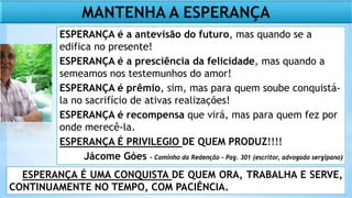 ESPERANÇA É UMA CONQUISTA DE QUEM ORA, TRABALHA E SERVE,
CONTINUAMENTE NO TEMPO, COM PACIÊNCIA.
MANTENHA A ESPERANÇA
ESPERANÇA é a antevisão do futuro, mas quando se a
edifica no presente!
ESPERANÇA é a presciência da felicidade, mas quando a
semeamos nos testemunhos do amor!
ESPERANÇA é prêmio, sim, mas para quem soube conquistá-
la no sacrifício de ativas realizações!
ESPERANÇA é recompensa que virá, mas para quem fez por
onde merecê-la.
ESPERANÇA É PRIVILEGIO DE QUEM PRODUZ!!!!
Jácome Góes – Caminho da Redenção - Pag. 301 (escritor, advogado sergipano)
 