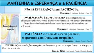 MANTENHA a ESPERANÇA e a PACIÊNCIA
Não há ESPERANÇA sem PACIÊNCIA.
Emmanuel – Passos da Vida – Cap. 26
PACIÊNCIA é o dom de esperar por Deus,
cooperando com Deus, sem atrapalhar.
Emmanuel – Rumo Certo – Cap. 58
PACIÊNCIA NÃO É CONFORMISMO; é reconhecimento da
dificuldade existente, com a disposição de afastá-la sem atitude extremista.
Nem deserção da esfera de luta e nem choro improfícuo na hora do
sofrimento.
Emmanuel – Livro da Esperança – Cap. 23
ESPERANÇA é aquela força magica que faz com a gente, no tempo, desate os nós que a
Vida nos apresenta.
Jácome Góes – Jornal da Cidade /Aracaju/Sergipe
 