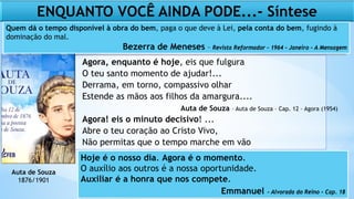 Agora, enquanto é hoje, eis que fulgura
O teu santo momento de ajudar!...
Derrama, em torno, compassivo olhar
Estende as mãos aos filhos da amargura....
Agora! eis o minuto decisivo! ...
Abre o teu coração ao Cristo Vivo,
Não permitas que o tempo marche em vão
Auta de Souza – Auta de Souza – Cap. 12 – Agora (1954)
Auta de Souza
1876/1901
ENQUANTO VOCÊ AINDA PODE...- Síntese
Quem dá o tempo disponível à obra do bem, paga o que deve à Lei, pela conta do bem, fugindo à
dominação do mal.
Bezerra de Meneses – Revista Reformador – 1964 – Janeiro – A Mensagem
Hoje é o nosso dia. Agora é o momento.
O auxílio aos outros é a nossa oportunidade.
Auxiliar é a honra que nos compete.
Emmanuel – Alvorada do Reino – Cap. 18
 