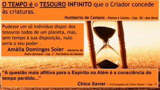 Pudesse um só indivíduo dispor dos
tesouros todos de um planeta, mas,
sem tempo à sua disposição, nulo
seria o seu poder .
Amália Domingos Soler – Memórias do
Padre Germano – Cap. 7 – Patrimônio do Homem
“A questão mais aflitiva para o Espirito no Além é a consciência do
tempo perdido...”
Chico Xavier – O Evangelho de Chico Xavier – Cap. 17
O TEMPO é o TESOURO INFINITO que o Criador concede
às criaturas.
Humberto de Campos – Pontos e Contos – Cap. 50 – Ano Novo
 