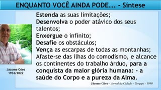 Estenda as suas limitações;
Desenvolva o poder atávico dos seus
talentos;
Enxergue o infinito;
Desafie os obstáculos;
Vença as escarpas de todas as montanhas;
Afaste-se das ilhas do comodismo, e alcance
os continentes do trabalho árduo, para a
conquista da maior glória humana: - a
saúde do Corpo e a pureza da Alma.
ENQUANTO VOCÊ AINDA PODE... - Síntese
Jácome Góes
1936/2022
Jácome Góes – Jornal da Cidade – Sergipe - 1990
 