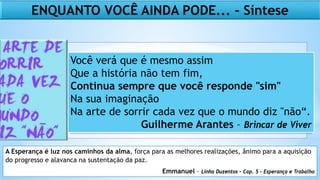 Você verá que é mesmo assim
Que a história não tem fim,
Continua sempre que você responde "sim"
Na sua imaginação
Na arte de sorrir cada vez que o mundo diz "não“.
Guilherme Arantes – Brincar de Viver
A Esperança é luz nos caminhos da alma, força para as melhores realizações, ânimo para a aquisição
do progresso e alavanca na sustentação da paz.
Emmanuel – Linha Duzentos – Cap. 5 – Esperança e Trabalho
ENQUANTO VOCÊ AINDA PODE... - Síntese
 