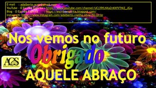 E-mail : adalberto.acsjr@gmail.com
YouTube – O Escriba Espírita : https://www.youtube.com/channel/UCj39fLNXa2nKXfVTNlZ_JGw
Blog – O Escriba Espírita : https://escribaespirita.blogspot.com/
Instagram: https://www.instagram.com/adalberto.coelho.silva/?hl=pt-br
 