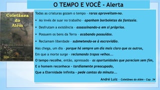 43
O TEMPO E VOCÊ - Alerta
Todas as criaturas gozam o tempo – raras aproveitam-no.
 Ao invés de suar no trabalho – apanham borboletas da fantasia.
 Desfrutam a existência – assassinando-a em si próprios.
 Possuem os bens da Terra – acabando possuídos.
 Reclamam liberdade – submetendo-se à escravidão.
Mas chega, um dia – porque há sempre um dia mais claro que os outros,
Em que a morte surge – reclamando trapos velhos...
O tempo recolhe, então, apressado – as oportunidades que pareciam sem fim,
E o homem reconhece – tardiamente preocupado,
Que a Eternidade infinita – pede contas do minuto...
André Luiz – Coletânea do Além – Cap. 34
 