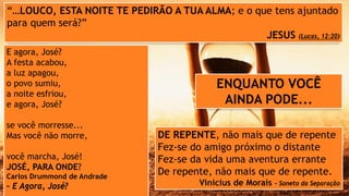 “…LOUCO, ESTA NOITE TE PEDIRÃO A TUA ALMA; e o que tens ajuntado
para quem será?”
JESUS (Lucas, 12:20)
E agora, José?
A festa acabou,
a luz apagou,
o povo sumiu,
a noite esfriou,
e agora, José?
se você morresse...
Mas você não morre,
você marcha, José!
JOSÉ, PARA ONDE?
Carlos Drummond de Andrade
– E Agora, José?
DE REPENTE, não mais que de repente
Fez-se do amigo próximo o distante
Fez-se da vida uma aventura errante
De repente, não mais que de repente.
Vinicius de Morais – Soneto da Separação
ENQUANTO VOCÊ
AINDA PODE...
 