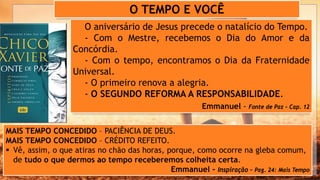 O aniversário de Jesus precede o natalício do Tempo.
- Com o Mestre, recebemos o Dia do Amor e da
Concórdia.
- Com o tempo, encontramos o Dia da Fraternidade
Universal.
- O primeiro renova a alegria.
- O SEGUNDO REFORMA A RESPONSABILIDADE.
Emmanuel - Fonte de Paz – Cap. 12
O TEMPO E VOCÊ
MAIS TEMPO CONCEDIDO – PACIÊNCIA DE DEUS.
MAIS TEMPO CONCEDIDO – CRÉDITO REFEITO.
 Vê, assim, o que atiras no chão das horas, porque, como ocorre na gleba comum,
de tudo o que dermos ao tempo receberemos colheita certa.
Emmanuel - Inspiração – Pag. 24: Mais Tempo
 