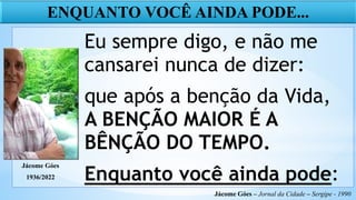 Eu sempre digo, e não me
cansarei nunca de dizer:
que após a benção da Vida,
A BENÇÃO MAIOR É A
BÊNÇÃO DO TEMPO.
Enquanto você ainda pode:
ENQUANTO VOCÊ AINDA PODE...
Jácome Góes – Jornal da Cidade – Sergipe - 1990
Jácome Góes
1936/2022
 